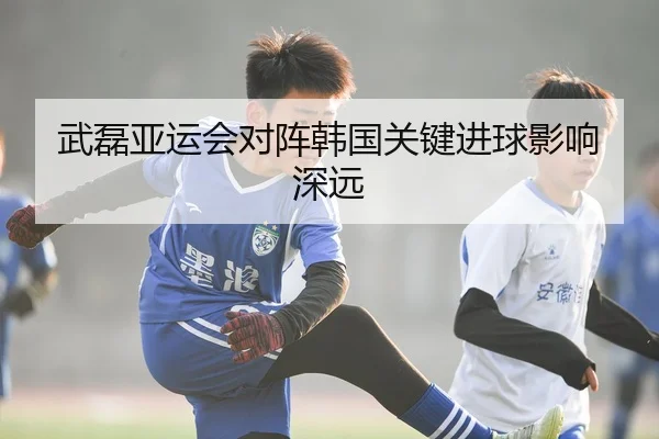 武磊亚运会对阵韩国关键进球影响深远